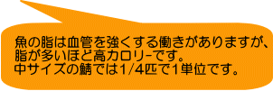 魚の脂は血管を強くする働きがありますが、 脂が多いほど高カロリ-です。 中サイズの鯖では1/4匹で1単位です。