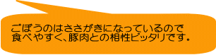 ごぼうのはささがきになっているので 食べやすく、豚肉との相性ピッタリです。