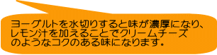 ヨーグルトを水切りすると味が濃厚になり、 レモン汁を加えることでクリームチーズ のようなコクのある味になります。
