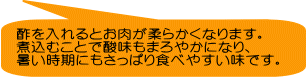 酢を入れるとお肉が柔らかくなります。 煮込むことで酸味もまろやかになり、 暑い時期にもさっぱり食べやすい味です。