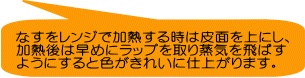 なすをレンジで加熱する時は皮面を上にし、 加熱後は早めにラップを取り蒸気を飛ばす ようにすると色がきれいに仕上がります。