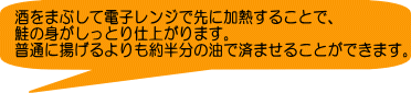 酒をまぶして電子レンジで先に加熱することで、 鮭の身がしっとり仕上がります。 普通に揚げるよりも約半分の油で済ませることができます。