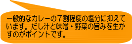 一般的なカレーの７割程度の塩分に抑えて います。だし汁と味噌・野菜の旨みを生か すのがポイントです。