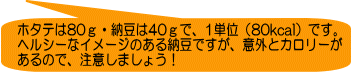 ホタテは80ｇ・納豆は40ｇで、1単位（80kcal）です。 ヘルシーなイメージのある納豆ですが、意外とカロリーが あるので、注意しましょう！