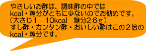 やさしいお酢は、調味酢の中では kcal・糖分がともに少ないのでお勧めです。 （大さじ１　10kcal　糖分2.6ｇ） すし酢・カンタン酢・おいしい酢はこの２倍の kcal・糖分です。