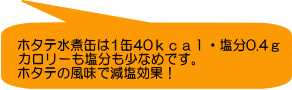 ホタテ水煮缶は1缶40ｋｃａｌ・塩分0.4ｇ カロリーも塩分も少なめです。 ホタテの風味で減塩効果！