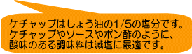 ケチャップはしょう油の1/5の塩分です。 ケチャップやソースやポン酢のように、 酸味のある調味料は減塩に最適です。