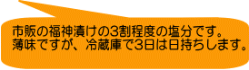 市販の福神漬けの3割程度の塩分です。 薄味ですが、冷蔵庫で3日は日持ちします。